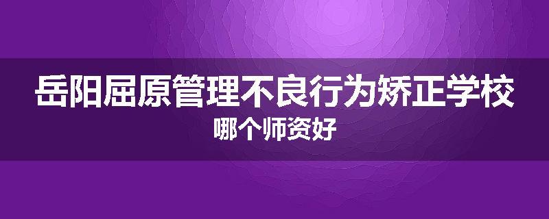 岳阳屈原管理不良行为矫正学校哪个师资好
