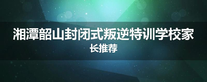 湘潭韶山封闭式叛逆特训学校家长推荐