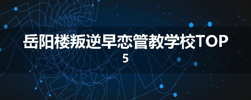 岳阳楼叛逆早恋管教学校TOP5