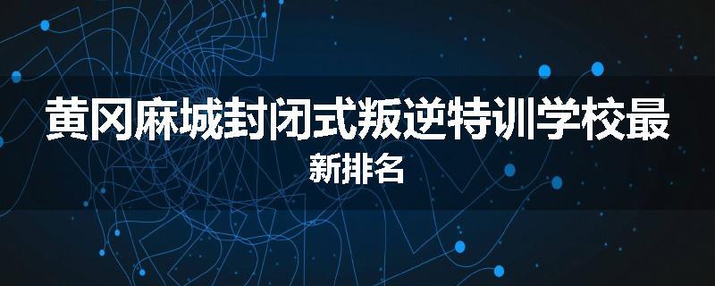 黄冈麻城封闭式叛逆特训学校最新排名