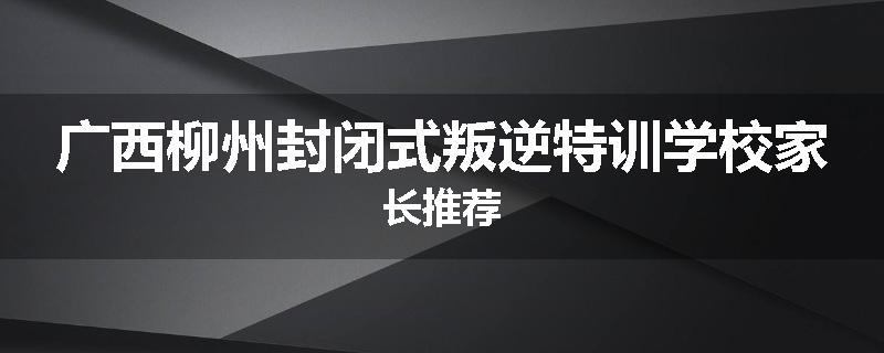 广西柳州封闭式叛逆特训学校家长推荐