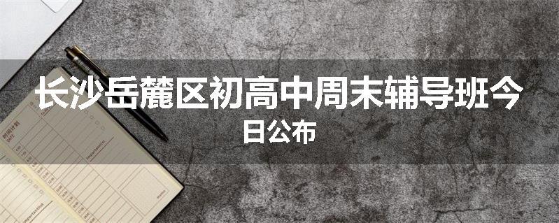长沙岳麓区初高中周末辅导班今日公布