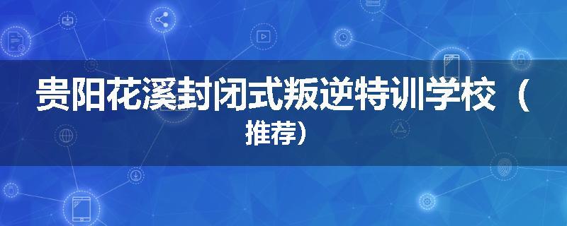 贵阳花溪封闭式叛逆特训学校（推荐）