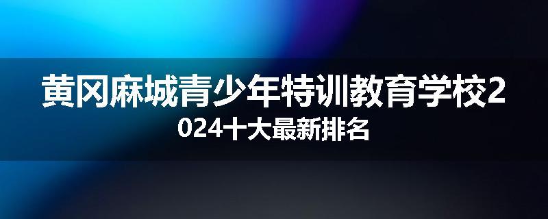 黄冈麻城青少年特训教育学校2024十大最新排名