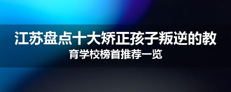 江苏盘点十大矫正孩子叛逆的教育学校榜首推荐一览