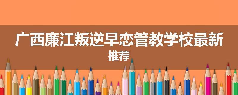 广西廉江叛逆早恋管教学校最新推荐