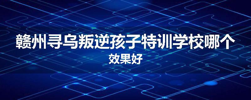 赣州寻乌叛逆孩子特训学校哪个效果好