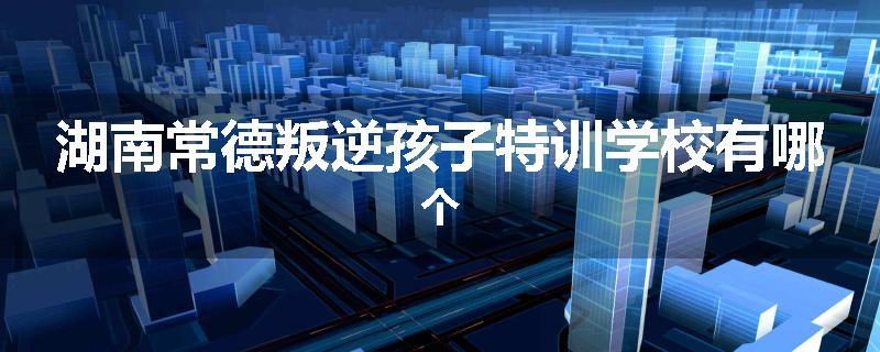 湖南常德叛逆孩子特训学校有哪个