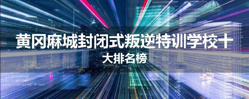 黄冈麻城封闭式叛逆特训学校十大排名榜