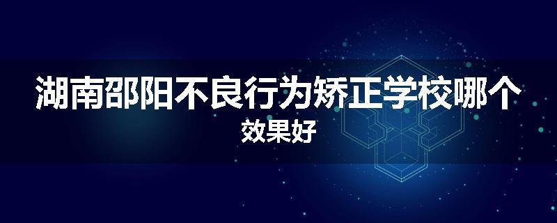 湖南邵阳不良行为矫正学校哪个效果好