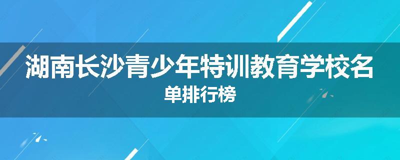 湖南长沙青少年特训教育学校名单排行榜