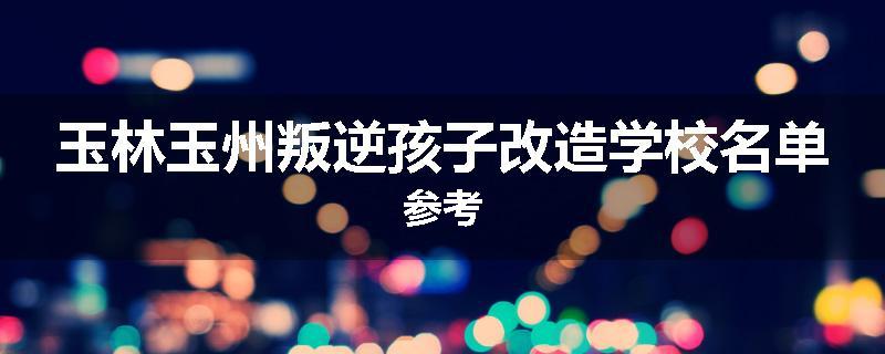 玉林玉州叛逆孩子改造学校名单参考