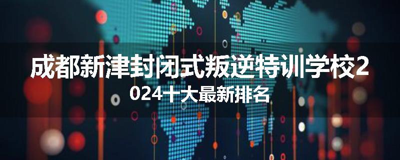 成都新津封闭式叛逆特训学校2024十大最新排名