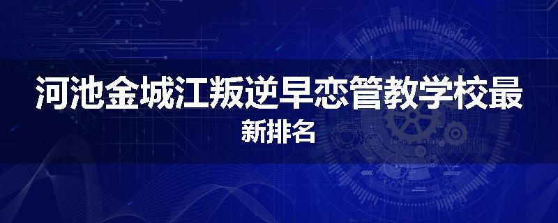 河池金城江叛逆早恋管教学校最新排名