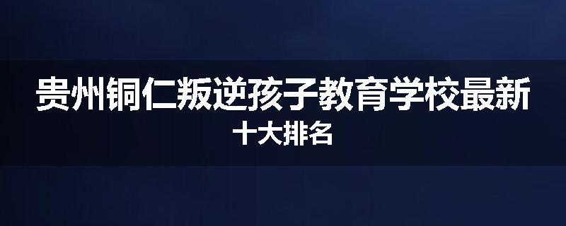 贵州铜仁叛逆孩子教育学校最新十大排名