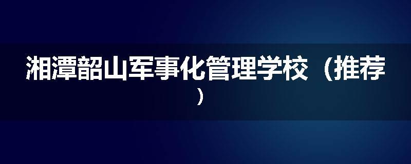 湘潭韶山军事化管理学校（推荐）