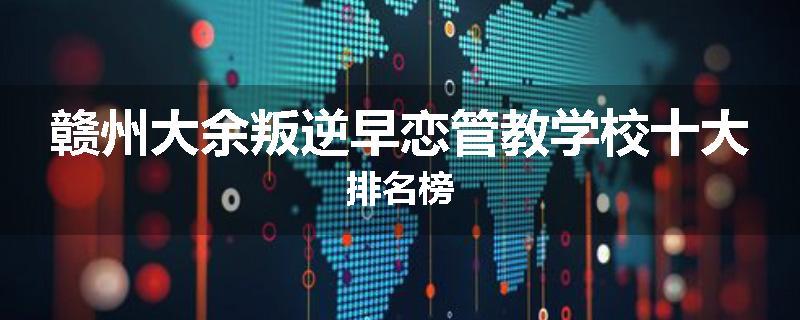 赣州大余叛逆早恋管教学校十大排名榜