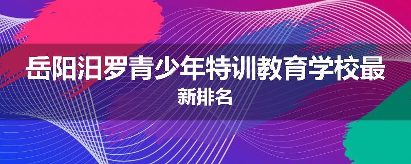 岳阳汨罗青少年特训教育学校最新排名