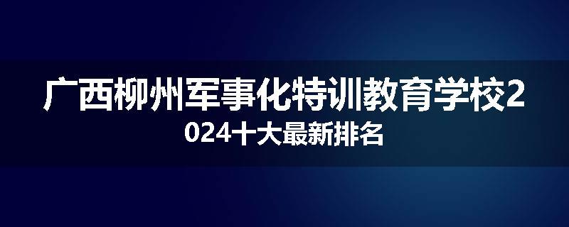广西柳州军事化特训教育学校2024十大最新排名