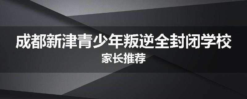 成都新津青少年叛逆全封闭学校家长推荐