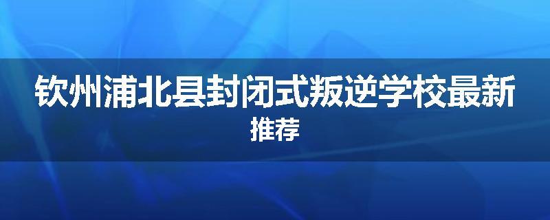 钦州浦北县封闭式叛逆学校最新推荐
