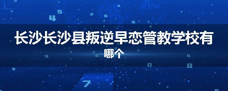 长沙长沙县叛逆早恋管教学校有哪个