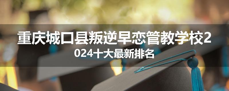 重庆城口县叛逆早恋管教学校2024十大最新排名