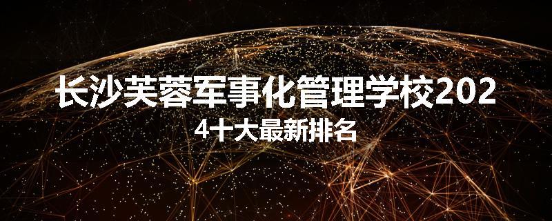 长沙芙蓉军事化管理学校2024十大最新排名
