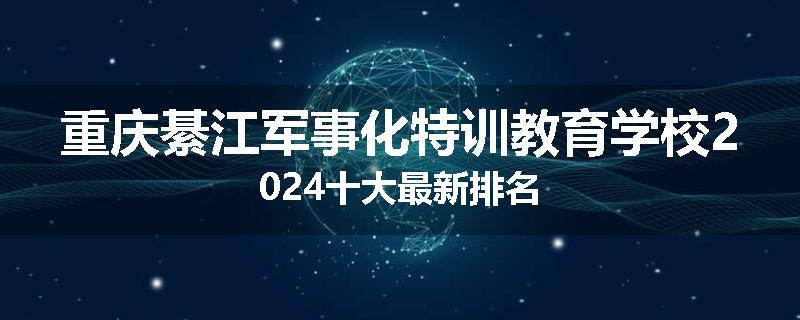 重庆綦江军事化特训教育学校2024十大最新排名