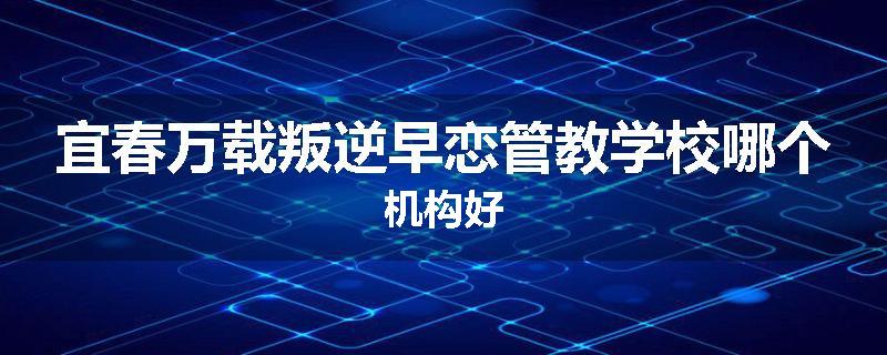 宜春万载叛逆早恋管教学校哪个机构好