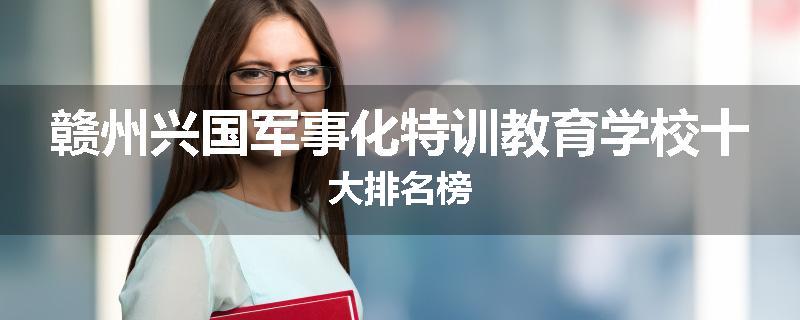 赣州兴国军事化特训教育学校十大排名榜