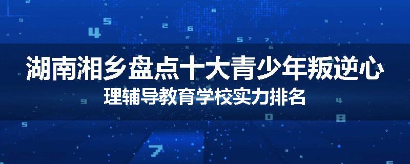 湖南湘乡盘点十大青少年叛逆心理辅导教育学校实力排名