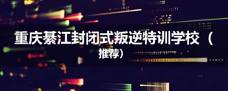 重庆綦江封闭式叛逆特训学校（推荐）