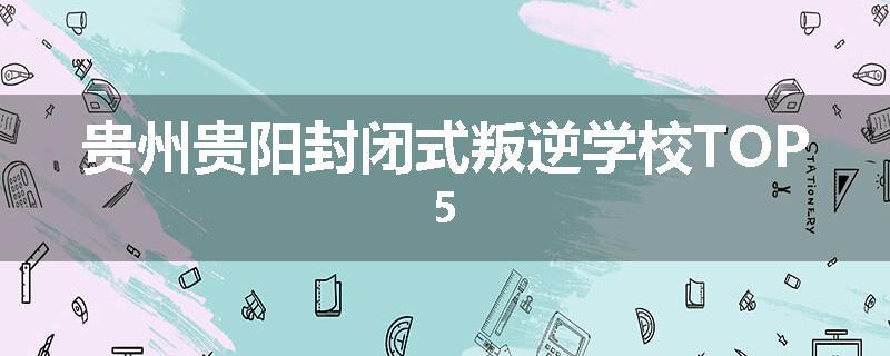 贵州贵阳封闭式叛逆学校TOP5