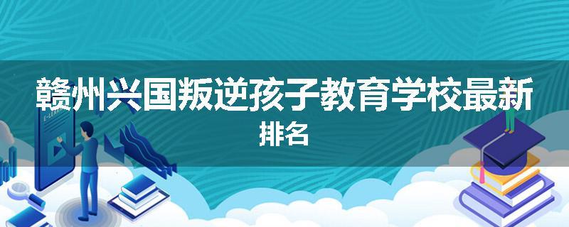 赣州兴国叛逆孩子教育学校最新排名