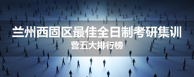 兰州西固区最佳全日制考研集训营五大排行榜