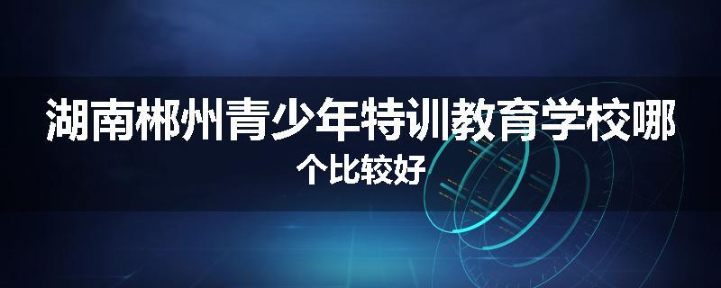 湖南郴州青少年特训教育学校哪个比较好
