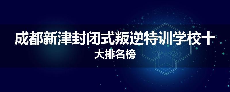 成都新津封闭式叛逆特训学校十大排名榜