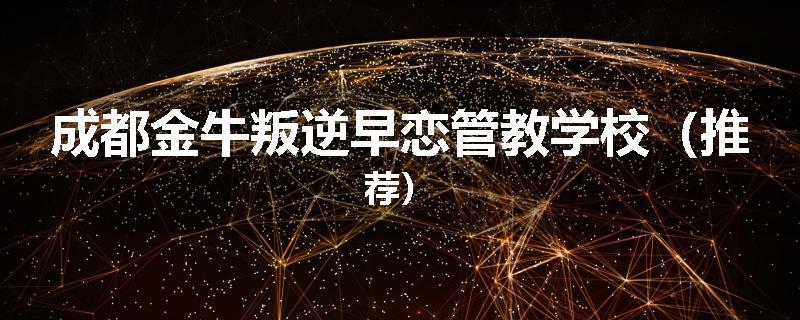 成都金牛叛逆早恋管教学校（推荐）
