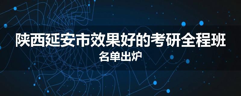 陕西延安市效果好的考研全程班名单出炉