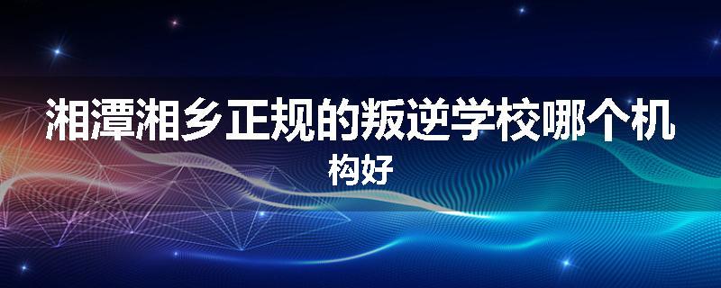 湘潭湘乡正规的叛逆学校哪个机构好