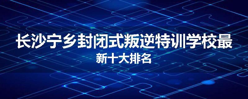 长沙宁乡封闭式叛逆特训学校最新十大排名