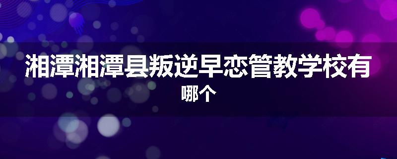 湘潭湘潭县叛逆早恋管教学校有哪个