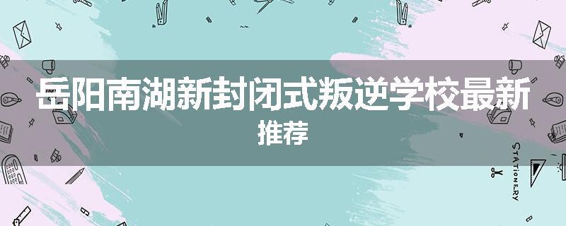 岳阳南湖新封闭式叛逆学校最新推荐