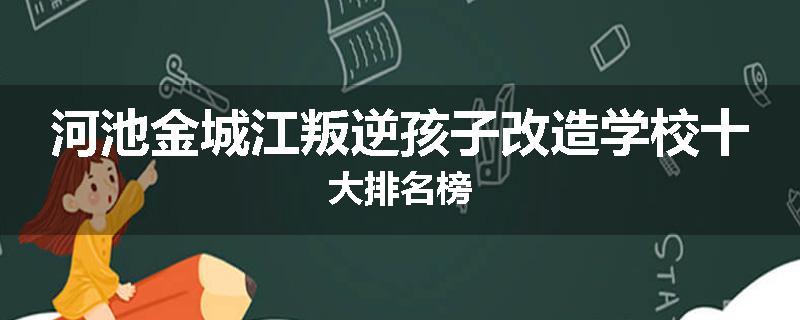 河池金城江叛逆孩子改造学校十大排名榜