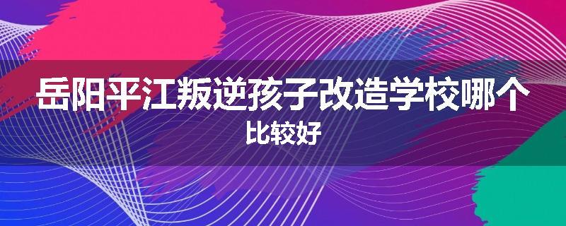 岳阳平江叛逆孩子改造学校哪个比较好