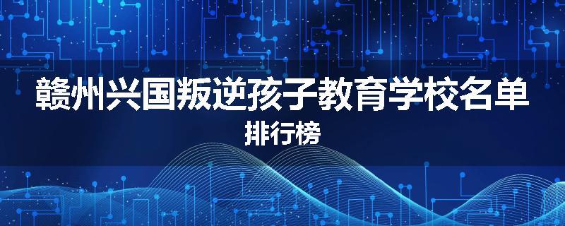 赣州兴国叛逆孩子教育学校名单排行榜