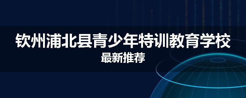 钦州浦北县青少年特训教育学校最新推荐