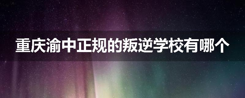 重庆渝中正规的叛逆学校有哪个