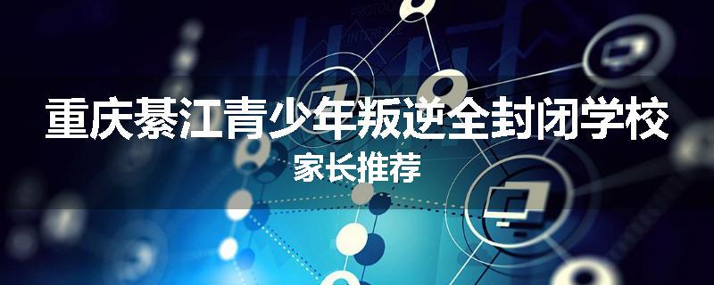 重庆綦江青少年叛逆全封闭学校家长推荐